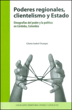 Poderes regionales, clientelismo y Estado. Etnografías del poder y la política en Córdoba, Colombia.